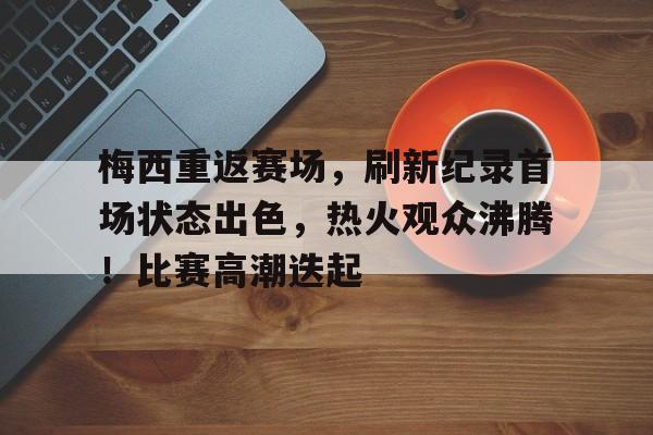 关于梅西重返赛场，刷新纪录首场状态出色，热火观众沸腾！比赛高潮迭起的信息-九游app下载最新版本