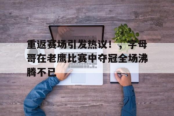 关于重返赛场引发热议！，字母哥在老鹰比赛中夺冠全场沸腾不已的信息-九游app最新版下载安装