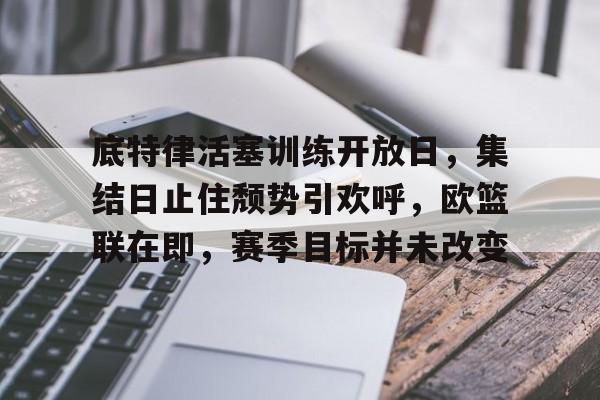 关于底特律活塞训练开放日，集结日止住颓势引欢呼，欧篮联在即，赛季目标并未改变的信息