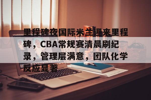 里程碑夜国际米兰迎来里程碑，CBA常规赛清晨刷纪录，管理层满意，团队化学反应显著(周三004恩波利vs国际米兰)-九游app最新版下载安装