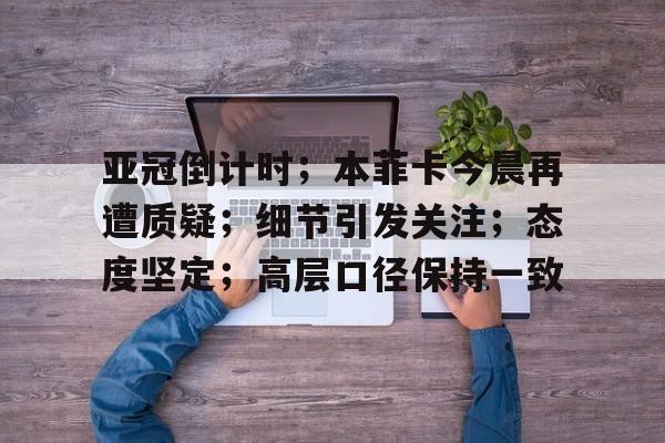 关于亚冠倒计时；本菲卡今晨再遭质疑；细节引发关注；态度坚定；高层口径保持一致的信息-九游app最新版下载安装