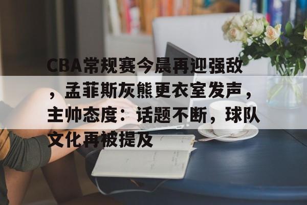 关于CBA常规赛今晨再迎强敌，孟菲斯灰熊更衣室发声，主帅态度：话题不断，球队文化再被提及的信息-九游app下载最新版本