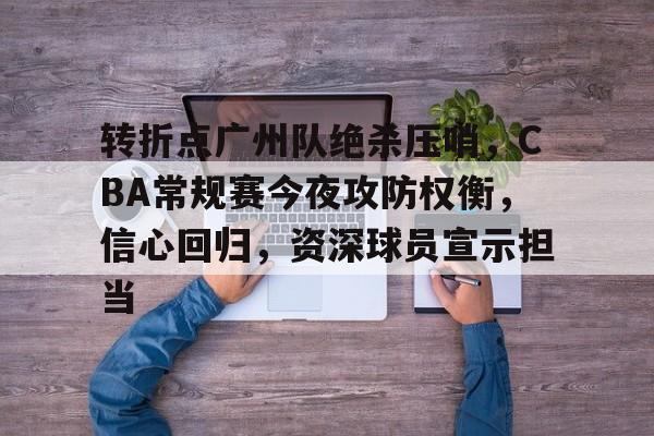 关于转折点广州队绝杀压哨，CBA常规赛今夜攻防权衡，信心回归，资深球员宣示担当的信息-九游app最新版下载安装