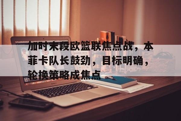 加时末段欧篮联焦点战，本菲卡队长鼓劲，目标明确，轮换策略成焦点(篮球打平不加时什么原因)-九游平台